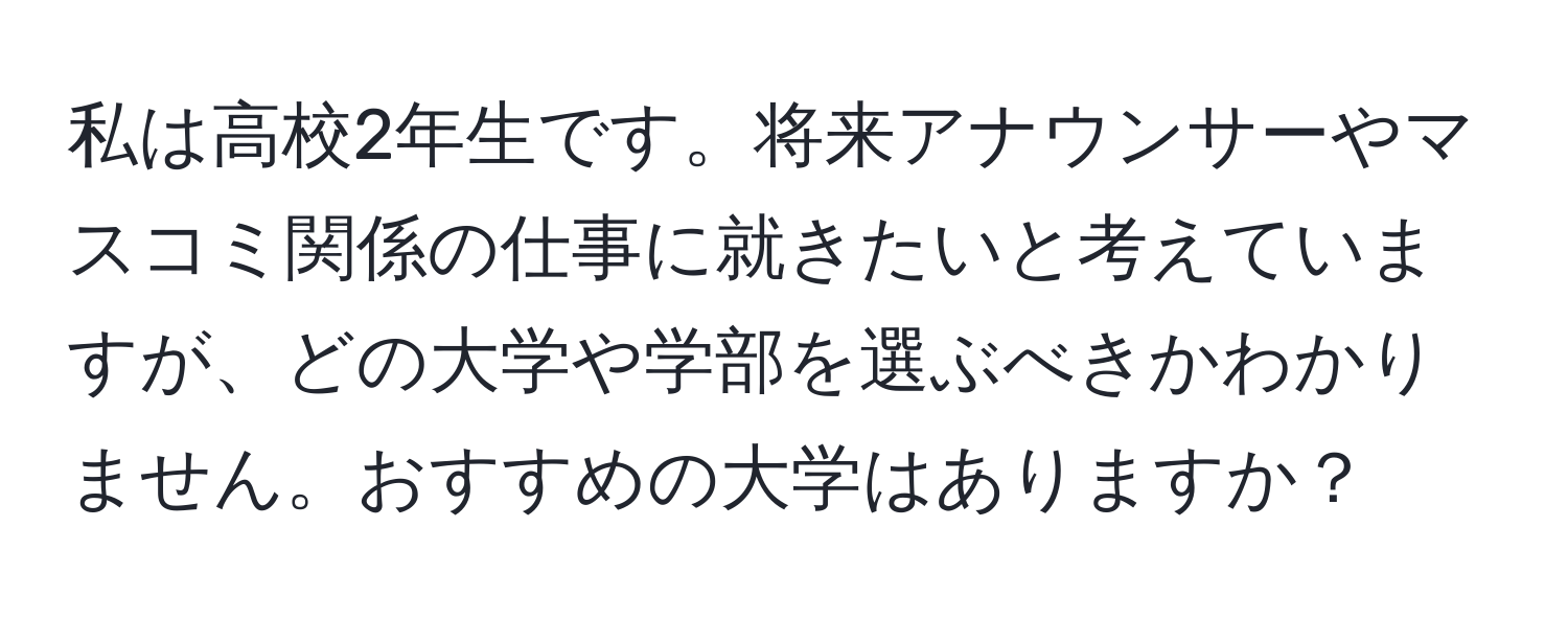 私は高校2年生です。将来アナウンサーやマスコミ関係の仕事に就きたいと考えていますが、どの大学や学部を選ぶべきかわかりません。おすすめの大学はありますか？