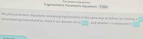 Parametric Equations 
Trigonometric Parametric Equations 7 mins
We plot parametric equations containing trig functions in the same way as before, by creating a 
remembering beforehand to check if our domain of t is □ , and whether t is measured in □°