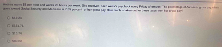 Andrea eams $8 per hour and works 20 hours per week. She receives each week's paycheck every Friday afternoon. The percentage of Andrea's gross pay which
goes toward Social Security and Medicare is 7.65 percent of her gross pay. How much is taken out for these taxes from her gross pay?
$12.24
$131.76
$13.76
$80.00