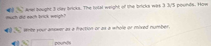 Ariel bought 3 clay bricks. The total weight of the bricks was 3 3/5 pounds. How 
much did each brick weigh? 
Write your answer as a fraction or as a whole or mixed number.
52□ pounds