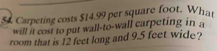 Carpeting costs $14.99 per square foot. What 
will it cost to put wall-to-wall carpeting in a 
room that is 12 feet long and 9.5 feet wide?