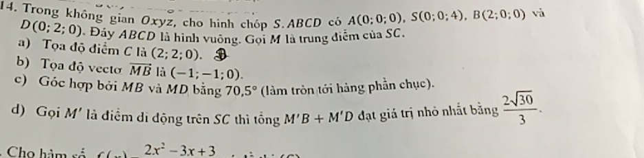 Trong không gian Oxyz, cho hình chóp S. ABCD có A(0;0;0), S(0;0;4), B(2;0;0)
và
D(0;2;0) Đây ABCD là hình vuỡng. Gọi M là trung điểm của SC. 
a) Tọa độ điểm C là (2;2;0). 
b) Tọa độ vecto vector MB là (-1;-1;0). 
c) Góc hợp bởi MB và MD bằng 70,5° (làm tròn tới hàng phần chục). 
d) Gọi M' là điểm di động trên SC thì tổng M'B+M'D đạt giá trị nhỏ nhất bằng  2sqrt(30)/3 . 
Cho hàm số 2x^2-3x+3