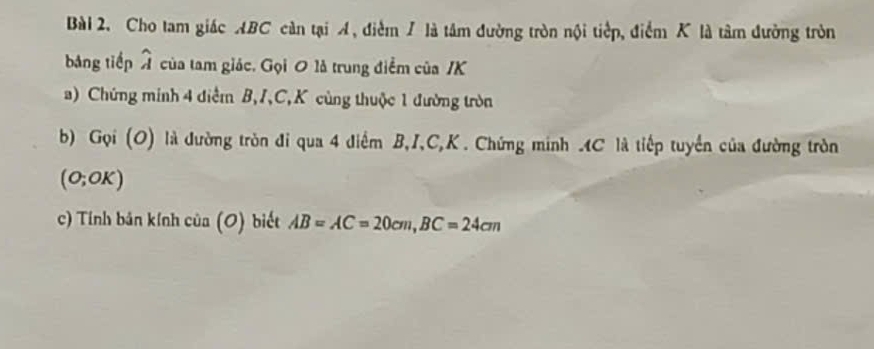 Cho tam giác ABC càn tại A, điểm / là tâm đường tròn nội tiếp, điểm K là tâm đường tròn 
bảng tiếp widehat A của tam giác. Gọi 0 là trung điểm của / K
a) Chứng minh 4 điểm B, I, C, K cùng thuộc 1 đường tròn 
b) Gọi (O) là đường tròn đi qua 4 điểm B, I, C, K. Chứng minh . 4C là tiếp tuyển của đường tròn
(0;OK)
c) Tính bản kính của (O) biết AB=AC=20cm, BC=24cm