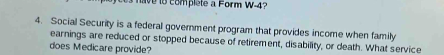 es have to complete a Form W-4? 
4. Social Security is a federal government program that provides income when family 
earnings are reduced or stopped because of retirement, disability, or death. What service 
does Medicare provide?