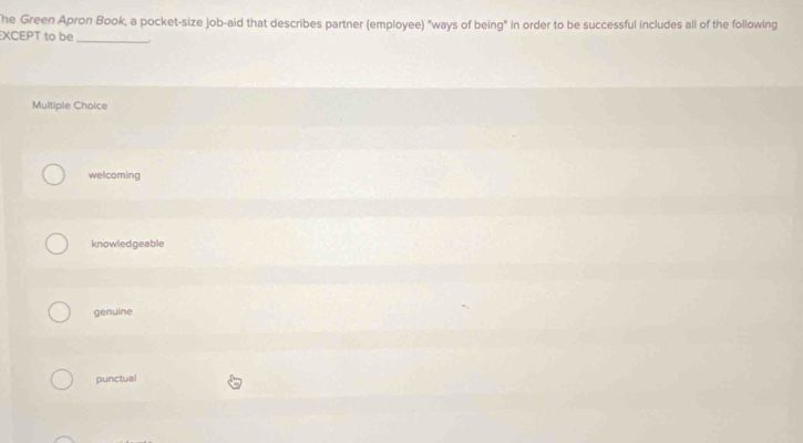 he Green Apron Book, a pocket-size job-aid that describes partner (employee) "ways of being" in order to be successful includes all of the following
XCEPT to be_
Multiple Choice
welcoming
knowledgeable
genulne
punctual