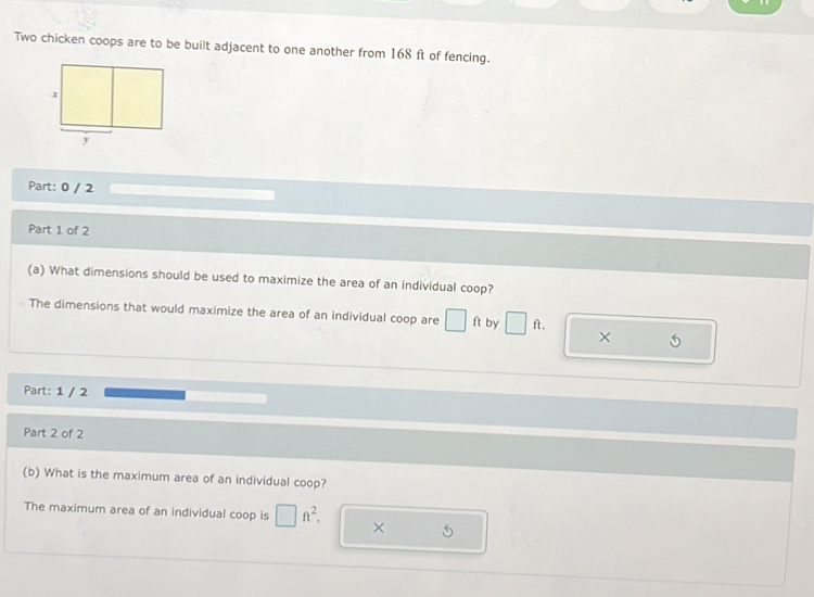 Two chicken coops are to be built adjacent to one another from 168 ft of fencing. 
Part: 0 / 2 
Part 1 of 2 
(a) What dimensions should be used to maximize the area of an individual coop? 
The dimensions that would maximize the area of an individual coop are □ ft by □ ft. 
× 
Part: 1 / 2 
Part 2 of 2 
(b) What is the maximum area of an individual coop? 
The maximum area of an individual coop is □ ft^2. × 5