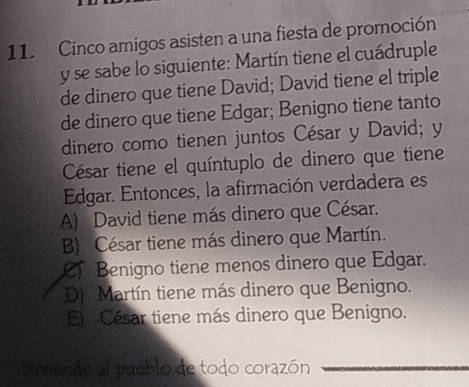 Cinco amigos asisten a una fiesta de promoción
y se sabe lo siguiente: Martín tiene el cuádruple
de dinero que tiene David; David tiene el triple
de dinero que tiene Edgar; Benigno tiene tanto
dinero como tienen juntos César y David; y
César tiene el quíntuplo de dinero que tiene
Edgar. Entonces, la afirmación verdadera es
A) David tiene más dinero que César.
B) César tiene más dinero que Martín.
C Benigno tiene menos dinero que Edgar.
D) Martín tiene más dinero que Benigno.
Ej César tiene más dinero que Benigno.
Sirviendo al pueblo de todo corazón