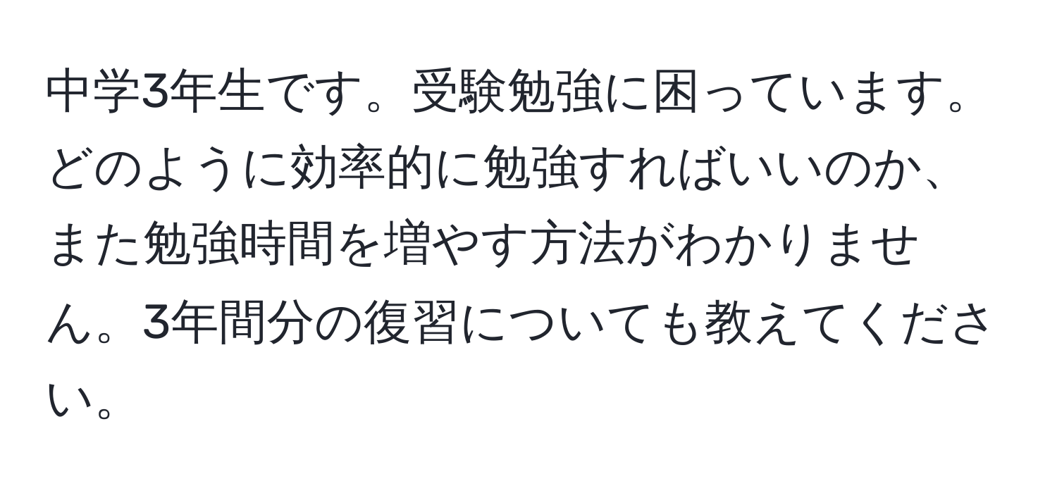 中学3年生です。受験勉強に困っています。どのように効率的に勉強すればいいのか、また勉強時間を増やす方法がわかりません。3年間分の復習についても教えてください。