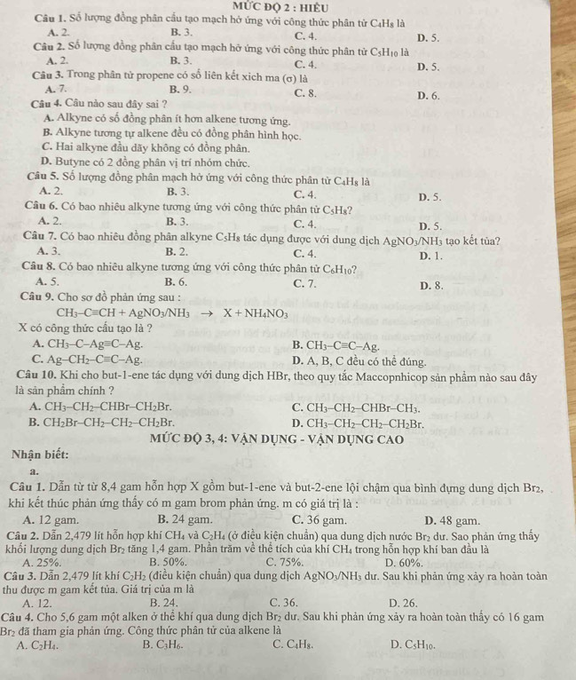 MỨC Đọ 2 : hiÊU
Câu 1. Số lượng đồng phân cầu tạo mạch hở ứng với công thức phân tử C₄Hs là
A. 2. B. 3. C. 4. D. 5.
Câu 2. Số lượng đồng phân cấu tạo mạch hỡ ứng với công thức phân tử C_5H_10 là
A. 2. B. 3. C. 4. D. 5.
Câu 3. Trong phân tử propene có số liên kết xich ma (σ) là
A. 7. B. 9. C. 8.
Câu 4. Câu nào sau đây sai ? D. 6.
A. Alkyne có số đồng phân ít hơn alkene tương ứng.
B. Alkyne tương tự alkene đều có đồng phân hình học.
C. Hai alkyne đầu dãy không có đồng phân.
D. Butyne có 2 đồng phân vị trí nhóm chức.
Câu 5. Số lượng đồng phân mạch hở ứng với công thức phân từ C_4H_8 là
A. 2. B. 3. C. 4. D. 5.
Câu 6. Có bao nhiêu alkyne tương ứng với công thức phân tử C_5H_8
A. 2. B. 3. C. 4. D. 5.
Câu 7. Có bao nhiêu đồng phân alkyne CsH₈ tác dụng được với dung dịch AgNO₃/NH₃ tạo kết tủa?
A. 3. B. 2, C. 4. D. 1.
Câu 8. Có bao nhiêu alkyne tương ứng với công thức phân tử C_6H_10 2
A. 5. B. 6. C. 7. D. 8.
Câu 9. Cho sơ đồ phản ứng sau :
CH_3-Cequiv CH+AgNO_3/NH_3to X+NH_4NO_3
X có công thức cấu tạo là ?
A. CH_3-C-Ag=C-Ag. B. CH_3-Cequiv C-Ag.
C. Ag-CH_2-Cequiv C-Ag. D. A, B, C đều có thể đúng.
Câu 10. Khi cho but-1-ene tác dụng với dung dịch HBr, theo quy tắc Maccopnhicop sản phẩm nào sau đây
là sản phẩm chính ?
A. CH_3-CH_2-CHBr-CH_2Br. C. CH_3-CH_2-CHBr-CH_3.
B. CH_2Br-CH_2-CH_2-CH_2Br. D. CH_3-CH_2-CH_2-CH_2Br.
MỨC Độ 3 ,4:V VậN DụNG - VậN DụnG CAO
Nhận biết:
a.
Cầu 1. Dẫn từ từ 8,4 gam hỗn hợp X gồm but-1-ene và but-2-ene lội chậm qua bình dựng dung dịch Br₂,
khi kết thúc phản ứng thấy có m gam brom phản ứng. m có giá trị là :
A. 12 gam. B. 24 gam. C. 36 gam. D. 48 gam.
Câu 2. Dẫn 2,479 lít hỗn hợp khí CH_4 và C_2H_4 (ở điều kiện chuẩn) qua dung dịch nước Br₂ dư. Sao phản ứng thấy
khổi lượng dung dịch Br_2 tăng 1,4 gam. Phần trăm về thể tích của khí CH_4 trong hỗn hợp khí ban đầu là
A. 25%. B. 50%. C. 75%. D. 60%.
Câu 3. Dẫn 2,479 lít khí C_2H_2 (điều kiện chuẩn) qua dung dịch AgNO_3/NH_3 dư. Sau khi phản ứng xảy ra hoàn toàn
thu được m gam kết tủa. Giá trị của m là
A. 12. B. 24. C. 36. D. 26.
Câu 4. Cho 5,6 gam một alken ở thê khí qua dung dịch  dư. Sau khi phản ứng xảy ra hoàn toàn thấy có 16 gam Br_2
Br₂ đã tham gia phản ứng. Công thức phân tử của alkene là
A. C_2H_4. B. C_3H_6. C. C_4H_8. D. CsH₁0.