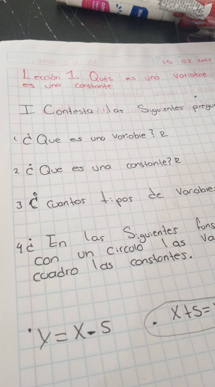 15 02 2025 
Lection 1. Oues es und voriable 
es una constante 
I Contesta1l as Siguientes prego 
dQue es ana Varioble? D 
2 C Oue es una constante? R 
3 C cantos tip0s de Varable 
qè En las Siquientes fons 
con on Circolo las Vo 
coadro las constontes.
x+5=
y=x-5