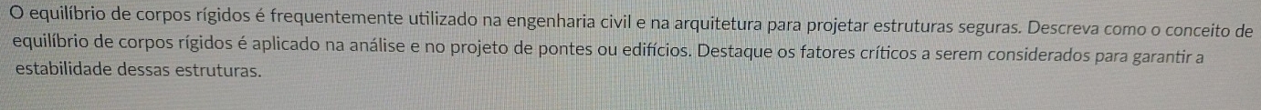 equilíbrio de corpos rígidos é frequentemente utilizado na engenharia civil e na arquitetura para projetar estruturas seguras. Descreva como o conceito de 
equilíbrio de corpos rígidos é aplicado na análise e no projeto de pontes ou edifícios. Destaque os fatores críticos a serem considerados para garantir a 
estabilidade dessas estruturas.