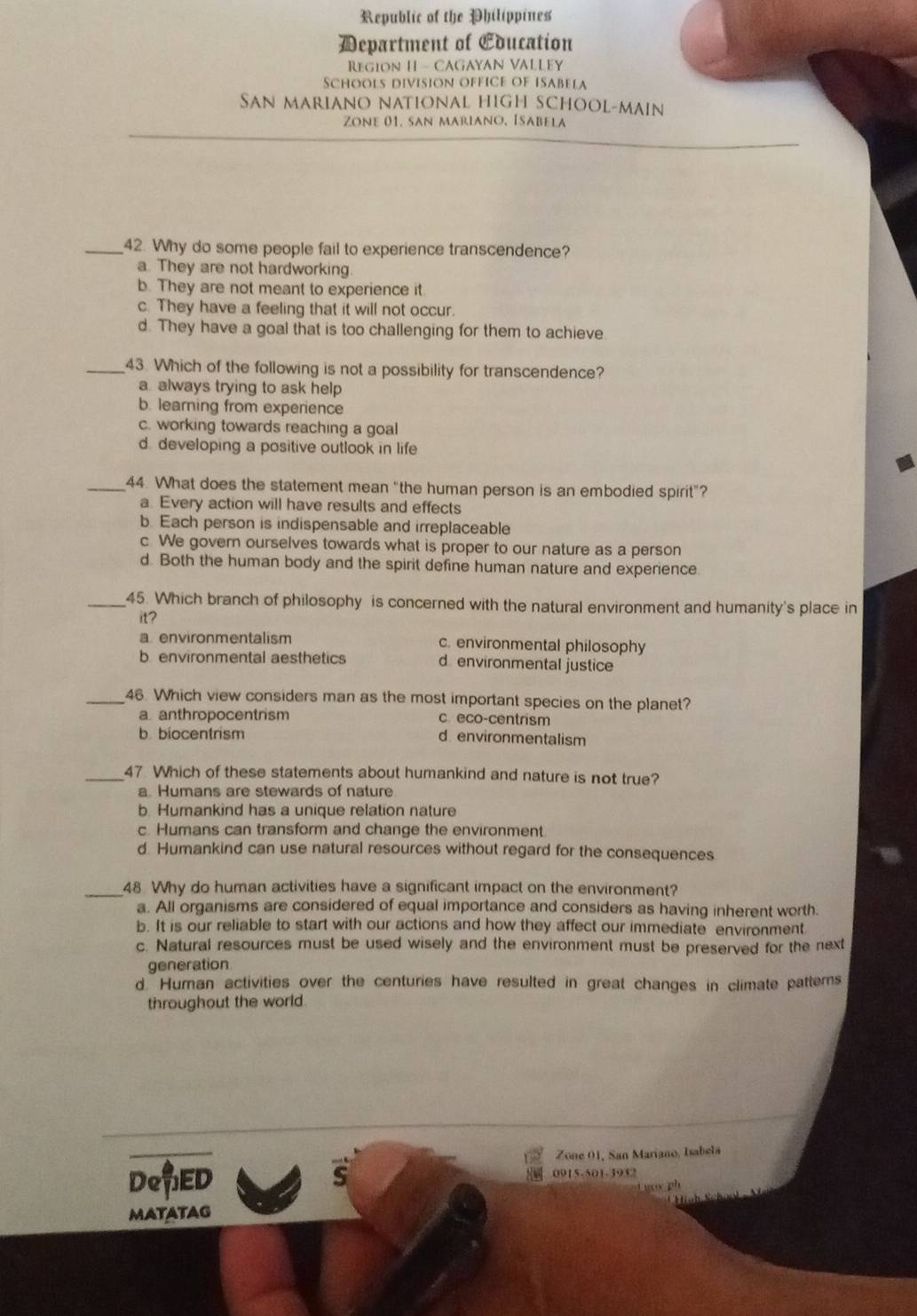 Republic of the Philippines
Department of Education
RegiOn H - CAGAYAN VALLEY
Schools division office of iSAbela
San mariano national high school-main
Zone 01. san mariano, Isabela
_42. Why do some people fail to experience transcendence?
a. They are not hardworking
b. They are not meant to experience it
c. They have a feeling that it will not occur.
d. They have a goal that is too challenging for them to achieve
_43. Which of the following is not a possibility for transcendence?
a always trying to ask help
b. learning from experience
c. working towards reaching a goal
d. developing a positive outlook in life
_44. What does the statement mean “the human person is an embodied spirit”?
a. Every action will have results and effects
b. Each person is indispensable and irreplaceable
c. We govern ourselves towards what is proper to our nature as a person
d. Both the human body and the spirit define human nature and experience.
_45. Which branch of philosophy is concerned with the natural environment and humanity's place in
it?
a. environmentalism c. environmental philosophy
b environmental aesthetics d environmental justice
_46. Which view considers man as the most important species on the planet?
a anthropocentrism c. eco-centrism
b biocentrism d environmentalism
_47 Which of these statements about humankind and nature is not true?
a. Humans are stewards of nature
b. Humankind has a unique relation nature
c. Humans can transform and change the environment
d Humankind can use natural resources without regard for the consequences
_48 Why do human activities have a significant impact on the environment?
a. All organisms are considered of equal importance and considers as having inherent worth.
b. It is our reliable to start with our actions and how they affect our immediate environment
c. Natural resources must be used wisely and the environment must be preserved for the next
generation
d. Human activities over the centuries have resulted in great changes in climate patterns
throughout the world.
Zone 01, San Mariano, Isabela
DeED 0915-501-3932
S
o ph
MATATAG