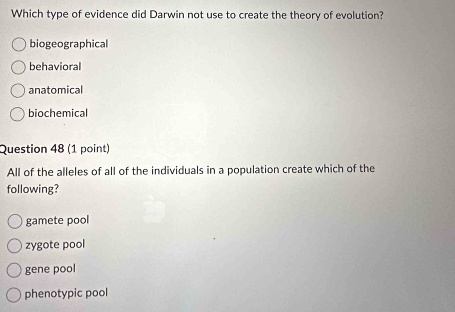 Which type of evidence did Darwin not use to create the theory of evolution?
biogeographical
behavioral
anatomical
biochemical
Question 48 (1 point)
All of the alleles of all of the individuals in a population create which of the
following?
gamete pool
zygote pool
gene pool
phenotypic pool