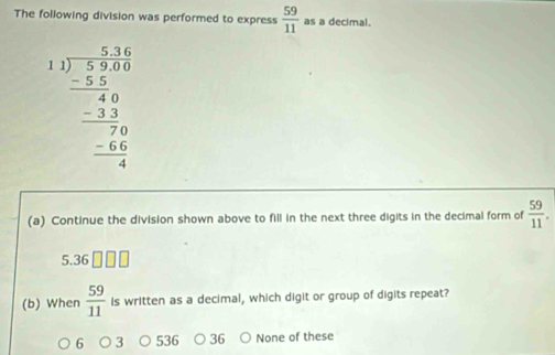 The following division was performed to express  59/11  as a decimal.
beginarrayr 1.1)beginarrayr 5.1 1encloselongdiv 5.10 hline 40 -3.5 hline 70 -55.5 hline 4endarray 
(a) Continue the division shown above to fill in the next three digits in the decimal form of  59/11 .
5.36
(b) When  59/11  Is written as a decimal, which digit or group of digits repeat?
6 5 36 None of these