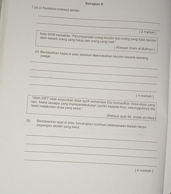 Bahagian B 
1 (a) (i) Nyatakan maksud akidah. 
_ 
_ 
[ 2 markah ] 
Nabi SAW bersabda: "Perumpamaan orang berzikir dan orang yang tidak berzikir 
ialah seperti orang yang hidup dan orang yang mati." 
( Riwayat Imam al-Bukhari ) 
(ii) Berdasarkan hadis di atas, jelaskan dua kebaikan berzikir kepada seorang 
pelajar. 
_ 
_ 
_ 
_ 
[ 4 markah ] 
*Allah SWT tidak ampunkan dosa syirik sementara Dia memaafkan dosa-dosa yang 
lain. Maka sesiapa yang mempersekutukan (syirik) kepada-Nya, sesungguhnya dia 
telah melakukan dosa yang besar." 
(Maksud ayat 48, Surah an-Nisa') 
(b) Berdasarkan ayat di atas, bincangkan implikasi pelaksanaan ibadah tanpa 
pegangan akidah yang betul. 
_ 
_ 
_ 
_ 
[ 4 markah ]