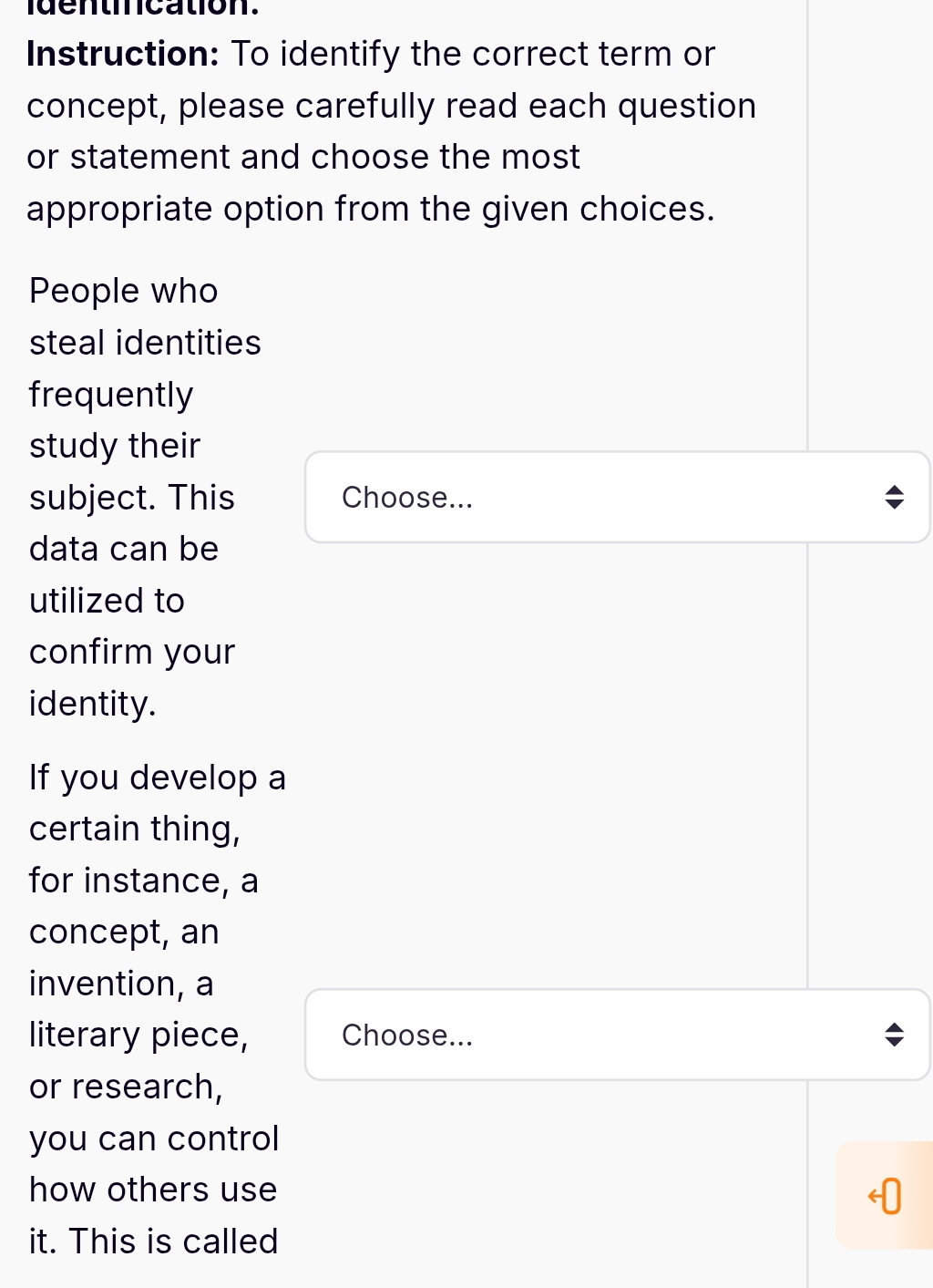 dentincation. 
Instruction: To identify the correct term or 
concept, please carefully read each question 
or statement and choose the most 
appropriate option from the given choices. 
People who 
steal identities 
frequently 
study their 
subject. This Choose... 
data can be 
utilized to 
confirm your 
identity. 
If you develop a 
certain thing, 
for instance, a 
concept, an 
invention, a 
literary piece, Choose... 
or research, 
you can control 
how others use 
it. This is called
