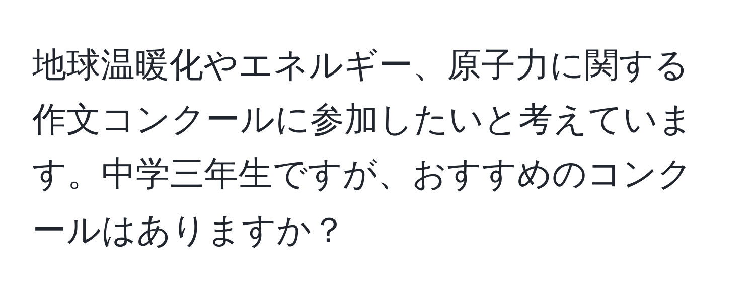 地球温暖化やエネルギー、原子力に関する作文コンクールに参加したいと考えています。中学三年生ですが、おすすめのコンクールはありますか？