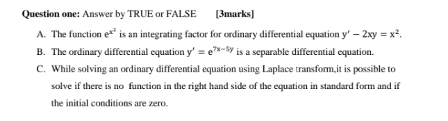 Question one: Answer by TRUE or FALSE £[3marks]
A. The function e^(x^2) is an integrating factor for ordinary differential equation y'-2xy=x^2.
B. The ordinary differential equation y'=e^(7x-5y) is a separable differential equation.
C. While solving an ordinary differential equation using Laplace transform,it is possible to
solve if there is no function in the right hand side of the equation in standard form and if
the initial conditions are zero.