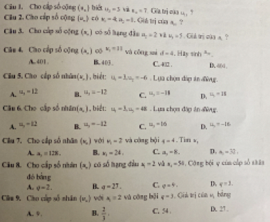 Cho cấp số cộng (a_n) bi u_3=5v2u_n=7 Gia trị của u_1,
Clu 2. Cho cấp số cộng  u_- có k_1=4,n_2=1. Gih trị của a_n ?
Câu 3. Cho cấp số cộng (x_N) có số lạng 4). a_ n/2 =2 1 u_3=5. Gid tri cka a. ?
Câu 4. Cho cập số cộng (a,) ∞ x_1=11 và cōng suì d=4. Hay sin h^3=_ 
A. 401. B.403 C. 4□2 . D. -d(d ,
Ciu 5. Cho cấp số nhân (v,) , biét: u_1=3,u_2=-6. Lựa chọn đáp án đ.
A. u_1=12 B. u_3=-12 C. u_3=-18 D、 u_1=15
Câu 6 Cho cấp số nhân (a,) , biết: u_1=1,u_D==48. Lựa chọn đàp ăn đg.
A. u_3=12 B. u_3=-12 C. u_3=16 D. u_2=-16
Cầu 7. Cho cấp số nhân (x_,) với mu _1=2 và công bội 4=4. Tin v,
A. a_2=128. B. x_1=24, C. a_3=8. D. a_5=32,
Câu 8. Cho cấp số niàn (x,) có số hạng đầu x_1=2 yú n_1=50. Công bội ụ cùa cấp số shân
dó l 4
A. q=2. B. q=27. C. q=9. D, q=1.
Câm 9. Cáo cúp số nhân (v_n) với A=2 vǔ cāng bội q=3 Cin trị của M_1 bàng
A. 5. B.  2/3 . C. 54 D. 27 .