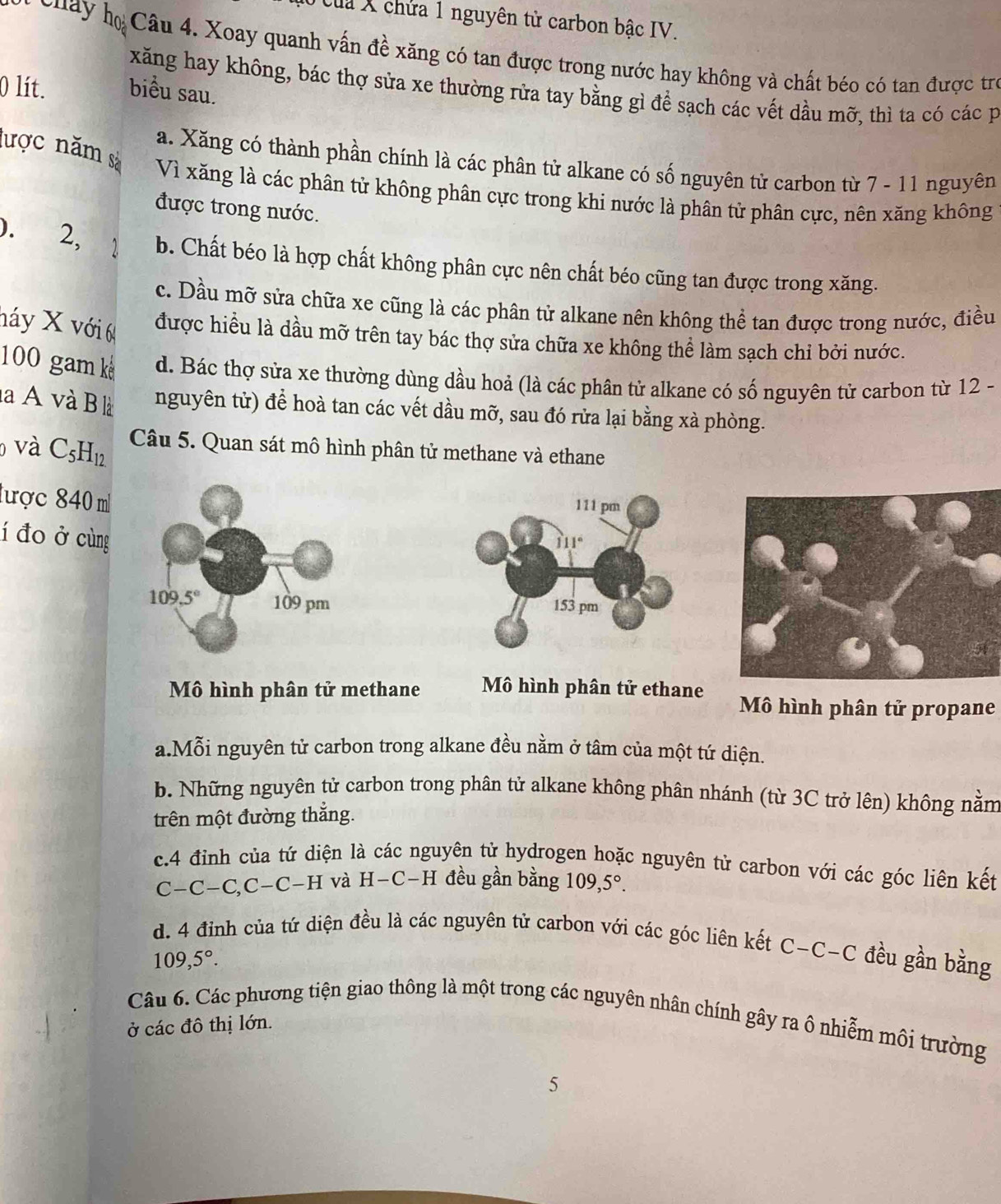 Của X chứa 1 nguyên tử carbon bậc IV.
cuay ọ Câu 4. Xoay quanh vấn đề xăng có tan được trong nước hay không và chất béo có tan được trò
xăng hay không, bác thợ sửa xe thường rửa tay bằng gì để sạch các vết dầu mỡ, thì ta có các p
0 lít. biểu sau.
a. Xăng có thành phần chính là các phân tử alkane có số nguyên tử carbon từ 7 - 11 nguyên
lược năm sà Vì xăng là các phân tử không phân cực trong khi nước là phân tử phân cực, nên xăng không
được trong nước.
). 2, 1 b. Chất béo là hợp chất không phân cực nên chất béo cũng tan được trong xăng.
c. Dầu mỡ sửa chữa xe cũng là các phân tử alkane nên không thể tan được trong nước, điều
náy X với 6 được hiểu là dầu mỡ trên tay bác thợ sửa chữa xe không thể làm sạch chỉ bởi nước.
100 gam k d. Bác thợ sửa xe thường dùng dầu hoả (là các phân tử alkane có số nguyên tử carbon từ 12 -
là A và B là nguyên tử) để hoà tan các vết dầu mỡ, sau đó rửa lại bằng xà phòng.
và C_5H_12. Câu 5. Quan sát mô hình phân tử methane và ethane
lược 840 m
111 pm
í đo ở cùng
111°
153 pm
Mô hình phân tử methane Mô hình phân tử ethane Mô hình phân tử propane
a.Mỗi nguyên tử carbon trong alkane đều nằm ở tâm của một tứ diện.
b. Những nguyên tử carbon trong phân tử alkane không phân nhánh (từ 3C trở lên) không nằm
trên một đường thắng.
c.4 đinh của tứ diện là các nguyên tử hydrogen hoặc nguyên tử carbon với các góc liên kết
C-C-C,C-C-H và H-C-H đều gần bằng 109,5°.
d. 4 đỉnh của tứ diện đều là các nguyên tử carbon với các góc liên kết C-C-C đều gần bằng
109,5°.
Câu 6. Các phương tiện giao thông là một trong các nguyên nhân chính gây ra ô nhiễm môi trường
ở các đô thị lớn.
5