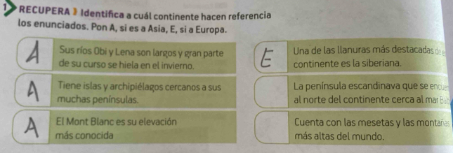 1> RECUPERA 》 Identifica a cuál continente hacen referencia
los enunciados. Pon A, si es a Asia, E, si a Europa.
a de su curso se hiela en el invierno. E Una de las llanuras más destacadas de 
Sus ríos Obi y Lena son largos y gran parte
continente es la siberiana.
Tiene islas y archipiélagos cercanos a sus La península escandinava que se enque
A muchas penínsulas. al norte del continente cerca al mar Ba 
El Mont Blanc es su elevación Cuenta con las mesetas y las montañas
A más conocida más altas del mundo.