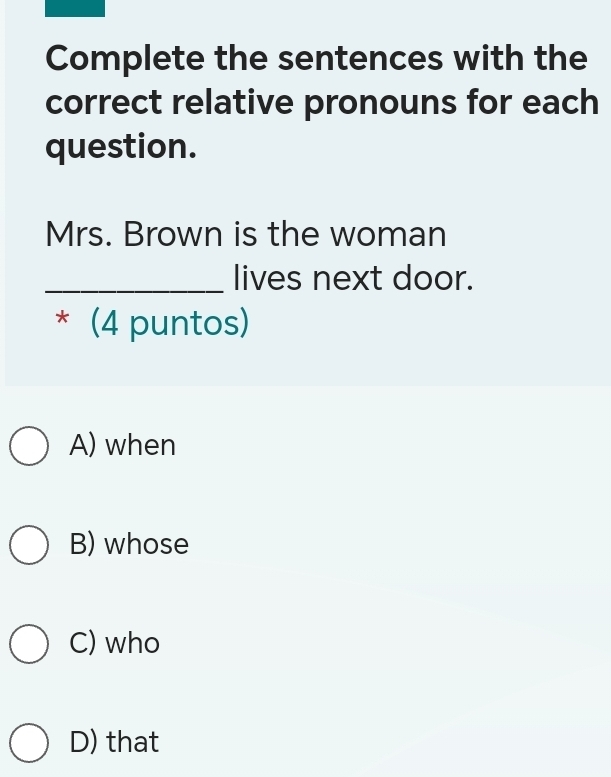 Complete the sentences with the
correct relative pronouns for each
question.
Mrs. Brown is the woman
_lives next door.
* (4 puntos)
A) when
B) whose
C) who
D) that