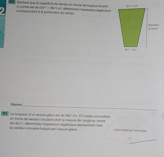 Sachant que la superficie du terrain en forme de trapèze illustré
ci-contre est de (33r^5+66r^2)m^2 , déterminez l'expression algébrique
correspondant à la profondeur du terrain.
Réponse :_
11 La longueur d'un essuie-glace est de 60x^4 cm. S'il balaie une surface
en forme de secteur circulaire dont la mesure de l'angle au centre
est de x° , déterminez l'expression algébrique représentant l'aire
du secteur circulaire balayé par l'essuie-glace. Surface balayée par l'essule-glace
x°