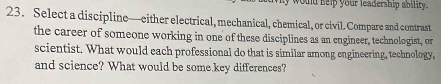 would help your leadership ability. 
23. Select a discipline—either electrical, mechanical, chemical, or civil. Compare and contrast 
the career of someone working in one of these disciplines as an engineer, technologist, or 
scientist. What would each professional do that is similar among engineering, technology, 
and science? What would be some key differences?