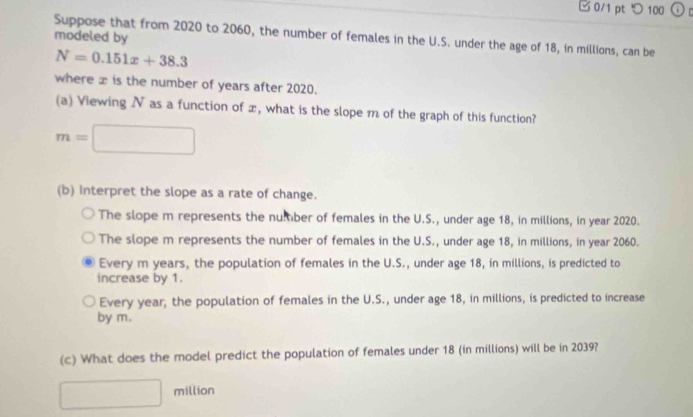 □0/1 pt つ 100 o
Suppose that from 2020 to 2060, the number of females in the U.S. under the age of 18, in millions, can be modeled by
N=0.151x+38.3
where x is the number of years after 2020.
(a) Viewing N as a function of x, what is the slope m of the graph of this function?
m=□
(b) Interpret the slope as a rate of change.
The slope m represents the number of females in the U.S., under age 18, in millions, in year 2020.
The slope m represents the number of females in the U.S., under age 18, in millions, in year 2060.
Every m years, the population of females in the U.S., under age 18, in millions, is predicted to
increase by 1.
Every year, the population of females in the U.S., under age 18, in millions, is predicted to increase
by m.
(c) What does the model predict the population of females under 18 (in millions) will be in 2039?
□ million