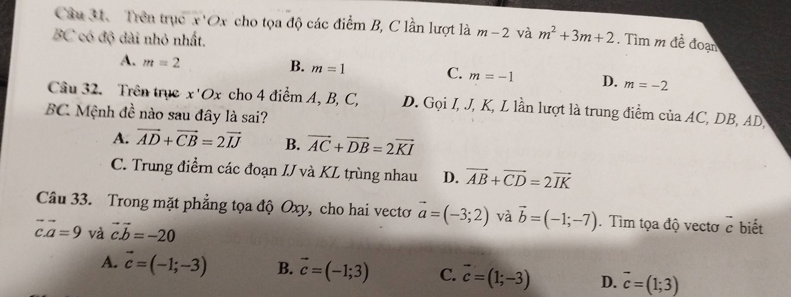 Trên trục x'Ox cho tọa độ các điểm B, C lần lượt là m-2 và m^2+3m+2. Tìm m đề đoạn
BC có độ dài nhỏ nhất.
A. m=2
B. m=1
C. m=-1
D. m=-2
Câu 32. Trên trục x'Ox cho 4 điểm A, B, C,
D. Gọi I, J, K, L lần lượt là trung điểm của AC, DB, AD,
BC Mệnh đề nào sau đây là sai?
A. vector AD+vector CB=2vector IJ B. vector AC+vector DB=2vector KI
C. Trung điểm các đoạn IJ và KL trùng nhau D. vector AB+vector CD=2vector IK
Câu 33. Trong mặt phẳng tọa độ Oxy, cho hai vectơ vector a=(-3;2) và vector b=(-1;-7). Tìm tọa độ vectơ vector c biết
vector c.vector a=9 và vector cvector b=-20
B.
A. vector c=(-1;-3) vector c=(-1;3) vector c=(1;-3) D. vector c=(1;3)
C.