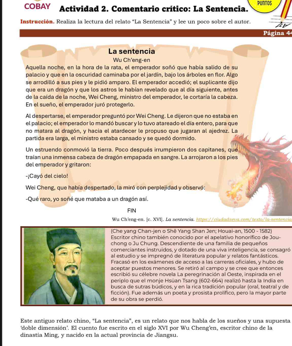 puntos
COBAY Actividad 2. Comentario crítico: La Sentencia.
Instrucción. Realiza la lectura del relato “La Sentencia” y lee un poco sobre el autor.
Página 4
La sentencia
Wu Ch'eng-en
Aquella noche, en la hora de la rata, el emperador soñó que había salido de su
palacio y que en la oscuridad caminaba por el jardín, bajo los árboles en flor. Algo
se arrodilló a sus pies y le pidió amparo. El emperador accedió; el suplicante dijo
que era un dragón y que los astros le habían revelado que al día siguiente, antes
de la caída de la noche, Wei Cheng, ministro del emperador, le cortaría la cabeza.
En el sueño, el emperador juró protegerlo.
Al despertarse, el emperador preguntó por Wei Cheng. Le dijeron que no estaba en
el palacio; el emperador lo mandó buscar y lo tuvo atareado el día entero, para que
no matara al dragón, y hacia el atardecer le propuso que jugaran al ajedrez. La
partida era larga, el ministro estaba cansado y se quedó dormido.
Un estruendo conmovió la tierra. Poco después irrumpieron dos capitanes, que
traían una inmensa cabeza de dragón empapada en sangre. La arrojaron a los pies
del emperador y gritaron:
-¡Cayó del cielo!
Wei Cheng, que había despertado, la miró con perplejidad y observó:
-Qué raro, yo soñé que mataba a un dragón así.
FIN
Wu Ch’ng-en. [c. XVI]. La sentencia. https://ciudadseva.com/texto/la-sentencia
(Che yang Chan-jen o Shê Yang Shan Jen; Houai-an, 1500 - 1582)
Escritor chino también conocido por el apelativo honorífico de Jou-
chong o Ju Chung. Descendiente de una familia de pequeños
comerciantes instruidos, y dotado de una viva inteligencia, se consagró
al estudio y se impregnó de literatura popular y relatos fantásticos.
Fracasó en los exámenes de acceso a las carreras oficiales, y hubo de
aceptar puestos menores. Se retiró al campo y se cree que entonces
escribió su célebre novela La peregrinación al Oeste, inspirada en el
periplo que el monje Hsüan Tsang (602-664) realizó hasta la India en
busca de sutras búdicos, y en la rica tradición popular (oral, teatral y de
ficción). Fue además un poeta y prosista prolífico, pero la mayor parte
de su obra se perdió.
Este antiguo relato chino, “La sentencia”, es un relato que nos habla de los sueños y una supuesta
‘doble dimensión’. El cuento fue escrito en el siglo XVI por Wu Cheng’en, escritor chino de la
dinastía Ming, y nacido en la actual provincia de Jiangsu.