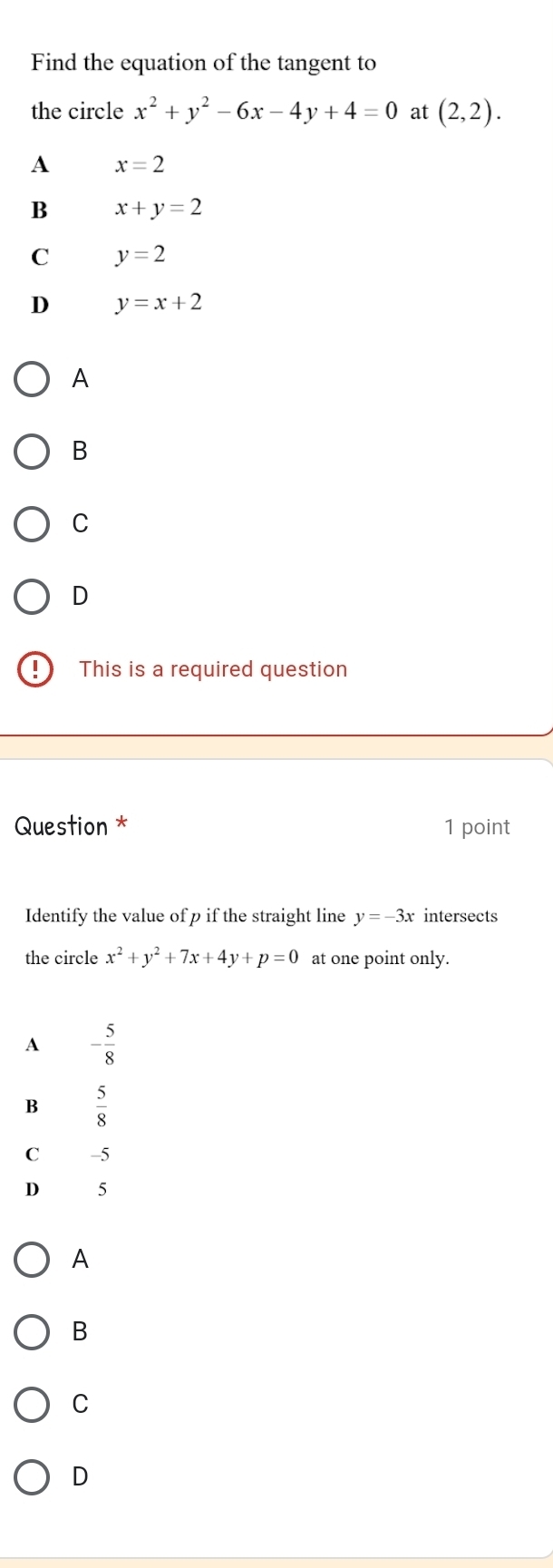 Find the equation of the tangent to
the circle x^2+y^2-6x-4y+4=0 at (2,2).
A x=2
B x+y=2
C y=2
D y=x+2
A
B
C
D
! This is a required question
Question * 1 point
Identify the value of p if the straight line y=-3x intersects
the circle x^2+y^2+7x+4y+p=0 at one point only.
A
B
C
D