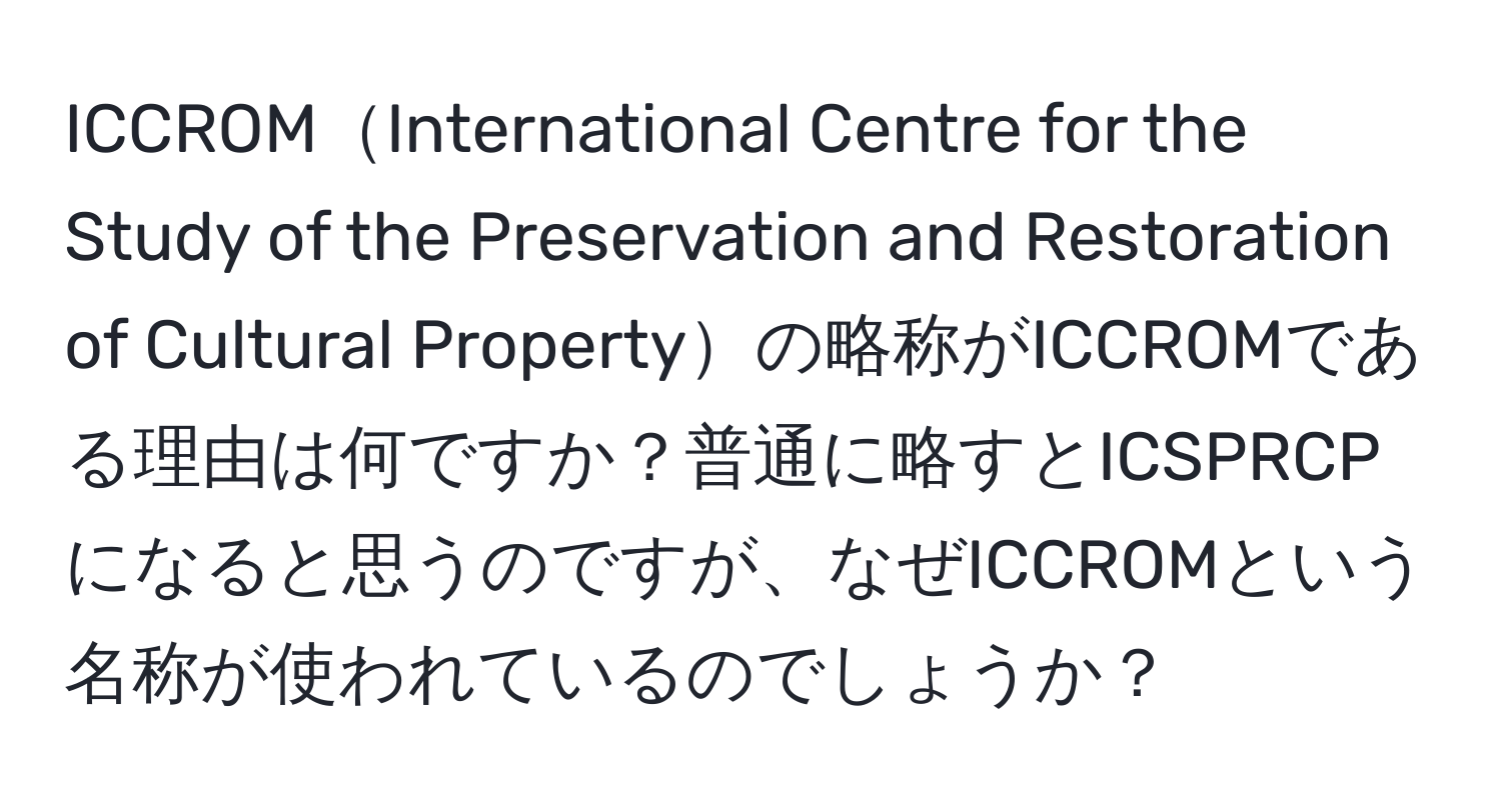 ICCROMInternational Centre for the Study of the Preservation and Restoration of Cultural Propertyの略称がICCROMである理由は何ですか？普通に略すとICSPRCPになると思うのですが、なぜICCROMという名称が使われているのでしょうか？