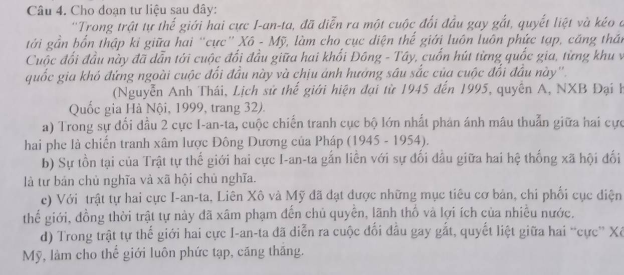 Cho đoạn tư liệu sau dây:
''Trong trật tự thế giới hai cực I-an-ta, đã diễn ra một cuộc đối đầu gay gắt, quyết liệt và kéo ở
tới gần bốn thập ki giữa hai “cực” Xô - Mỹ, làm cho cục diện thế giới luôn luôn phức tạp, căng thần
Cuộc đối đầu này đã dẫn tới cuộc đối đầu giữa hai khối Đông - Tây, cuốn hút từng quốc gia, từng khu v
quốc gia khó đứng ngoài cuộc đối đầu này và chịu ảnh hướng sâu sắc của cuộc đổi đầu này''.
(Nguyễn Anh Thái, Lịch sử thế giới hiện đại từ 1945 đến 1995, quyền A, NXB Đại h
Quốc gia Hà Nội, 1999, trang 32).
a) Trong sự đối dầu 2 cực I-an-ta, cuộc chiến tranh cục bộ lớn nhất phản ánh mâu thuẫn giữa hai cực
hai phe là chiến tranh xâm lược Đông Dương của Pháp (1945 - 1954).
b) Sự tồn tại của Trật tự thế giới hai cực I-an-ta gắn liền với sự đối đầu giữa hai hệ thống xã hội đối
là từ bản chủ nghĩa và xã hội chủ nghĩa.
c) Với trật tự hai cực I-an-ta, Liên Xô và Mỹ đã đạt được những mục tiêu cơ bản, chi phối cục điện
thế giới, đồng thời trật tự này đã xâm phạm đến chủ quyền, lãnh thổ và lợi ích của nhiều nước.
d) Trong trật tự thế giới hai cực I-an-ta đã diễn ra cuộc đối đầu gay gắt, quyết liệt giữa hai “cực” Xế
Mỹ, làm cho thế giới luôn phức tạp, căng thăng.