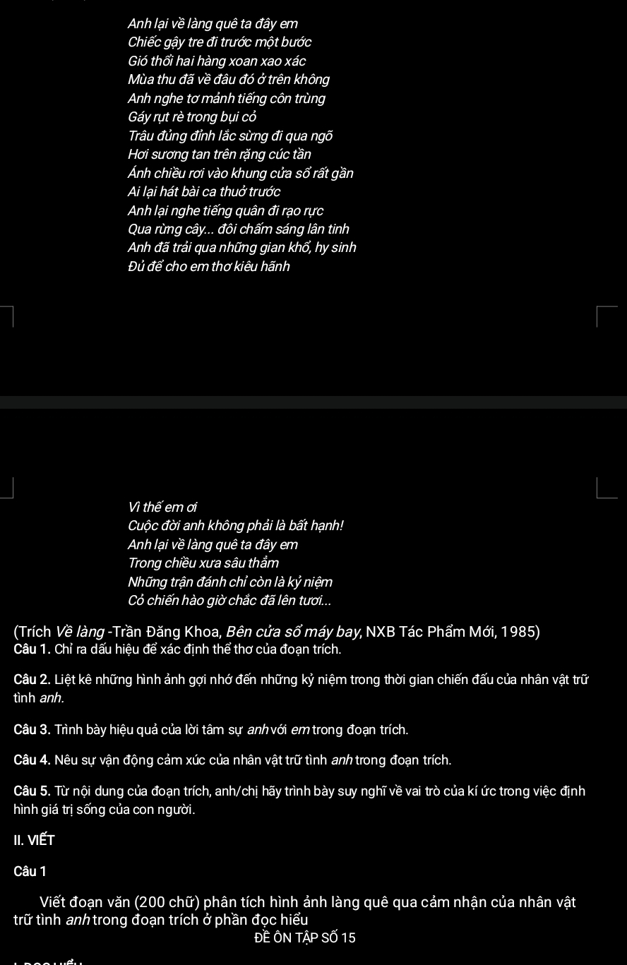 Anh lại về làng quê ta đây em
Chiếc gậy tre đi trước một bước
Gió thổi hai hàng xoan xao xác
Mùa thu đã về đâu đó ở trên không
Anh nghe tơ mảnh tiếng côn trùng
Gáy rụt rè trong bụi cỏ
Trâu đủng đỉnh lắc sừng đi qua ngõ
Hơi sương tan trên rặng cúc tần
Ánh chiều rơi vào khung cửa sổ rất gần
Ai lại hát bài ca thuở trước
Anh lại nghe tiếng quân đi rạo rực
Qua rừng cây... đôi chấm sáng lân tinh
Anh đã trải qua những gian khổ, hy sinh
Đủ để cho em thơ kiêu hãnh
Vì thế em ơi
Cuộc đời anh không phải là bất hạnh!
Anh lại về làng quê ta đây em
Trong chiều xưa sâu thẳm
Những trận đánh chỉ còn là kỷ niệm
Cỏ chiến hào giờ chắc đã lên tươi...
(Trích Về làng -Trần Đăng Khoa, Bên cửa sổ máy bay, NXB Tác Phẩm Mới, 1985)
Câu 1. Chỉ ra dấu hiệu để xác định thể thơ của đoạn trích.
Câu 2. Liệt kê những hình ảnh gợi nhớ đến những kỷ niệm trong thời gian chiến đấu của nhân vật trữ
tình anh.
Câu 3. Trình bày hiệu quả của lời tâm sự anh với emtrong đoạn trích.
Câu 4. Nêu sự vận động cảm xúc của nhân vật trữ tình anh trong đoạn trích.
Câu 5. Từ nội dung của đoạn trích, anh/chị hãy trình bày suy nghĩ về vai trò của kí ức trong việc định
hình giá trị sống của con người.
II. VIếT
Câu 1
Viết đoạn văn (200 chữ) phân tích hình ảnh làng quê qua cảm nhận của nhân vật
trữ tình anh trong đoạn trích ở phần đọc hiểu
ĐEÔN That AP Số 15