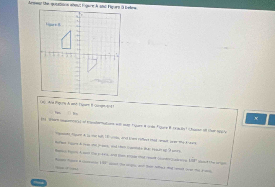 Are Figure A and Figure B congruent?
hes No
x
(b) Which sequence(s) of transformations will map Figure A onto Figure B exactly? Choose all that apply
Transiate Figure A to the left 10 units, and then reflect that result over the X-axis.
Refect Figure A over the y -asus, and then transiate that result up 9 units.
Reflect Figure A over the y-axis, and then rotate that result counterclockwise 180° about the origin
Rotate Figure A cisckwise 180° about the origio, and then reffect that result over the x-axis.
huse of these