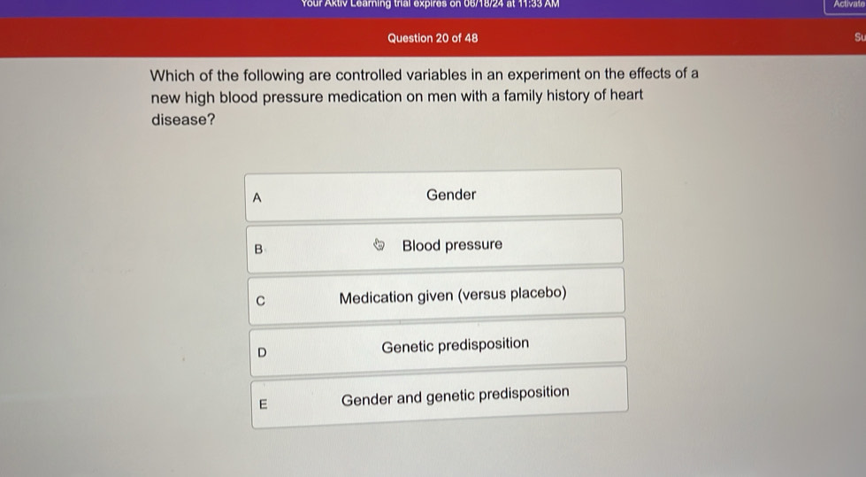 Your Aktiv Learning trial expires on 06/18/24 at 11:33 AM
Activate
Question 20 of 48 Su
Which of the following are controlled variables in an experiment on the effects of a
new high blood pressure medication on men with a family history of heart
disease?
A Gender
B Blood pressure
C Medication given (versus placebo)
D Genetic predisposition
E Gender and genetic predisposition