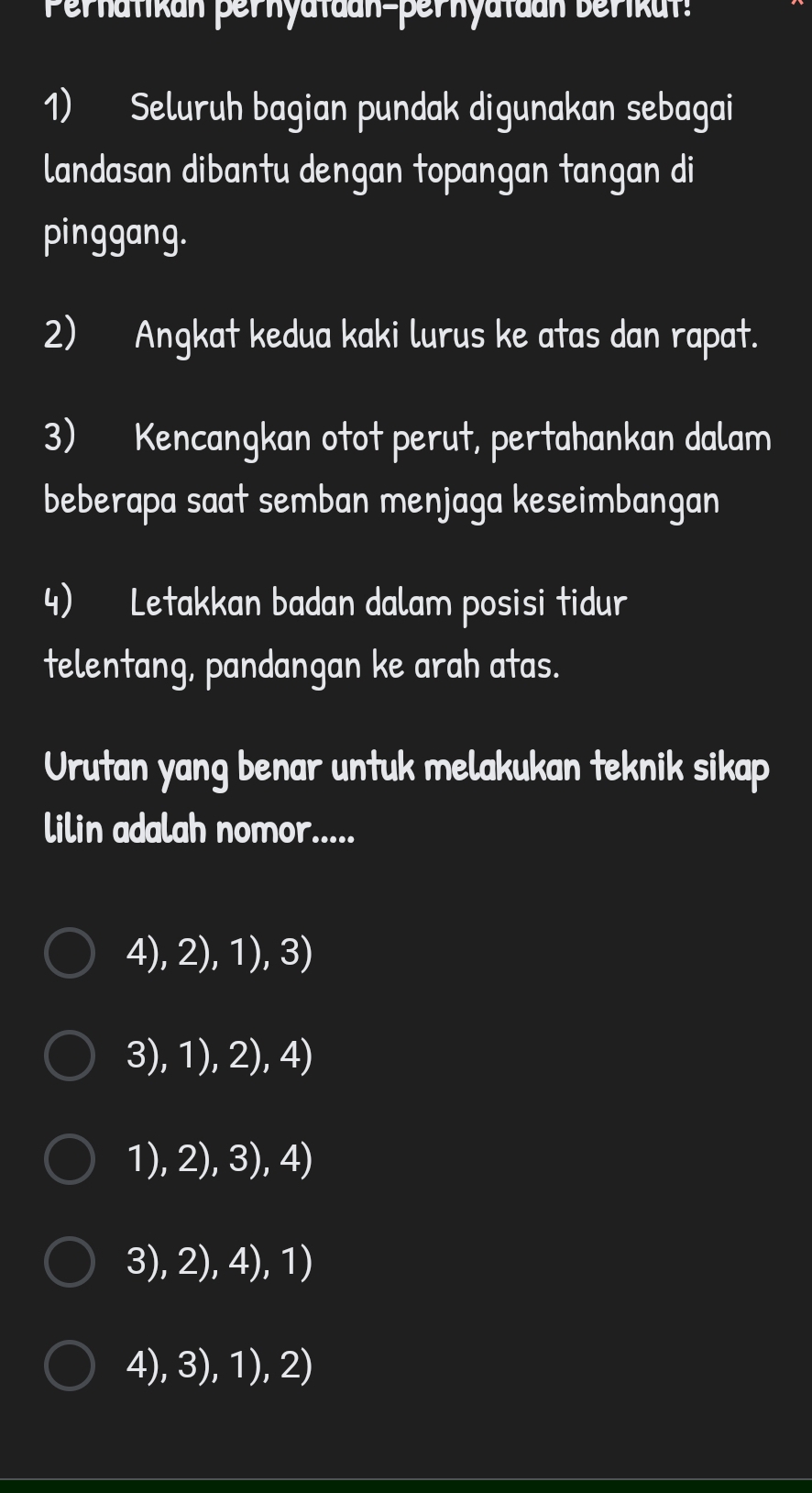 Perhatikan perhyataan-pernyatdan berikut
1) Seluruh bagian pundak digunakan sebagai
landasan dibantu dengan topangan tangan di
pinggang.
2) Angkat kedua kaki lurus ke atas dan rapat.
3) Kencangkan otot perut, pertahankan dalam
beberapa saat semban menjaga keseimbangan
4) Letakkan badan dalam posisi tidur
telentang, pandangan ke arah atas.
Urutan yang benar untuk melakukan teknik sikap
lilin adalah nomor.....
4), 2), 1), 3)
3), 1), 2), 4)
1), 2), 3), 4)
3), 2), 4), 1)
4), 3), 1), 2)