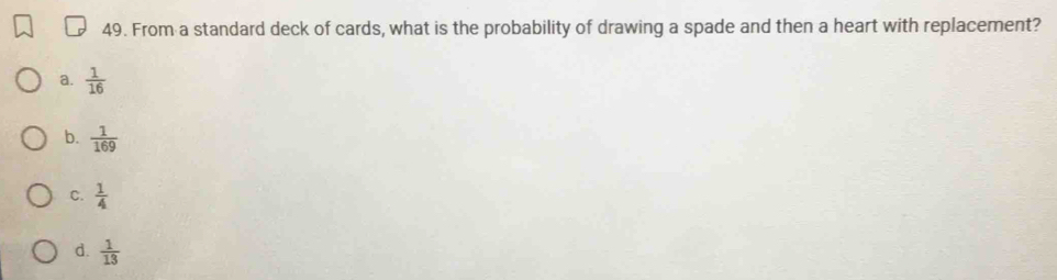 From a standard deck of cards, what is the probability of drawing a spade and then a heart with replacement?
a.  1/16 
b.  1/169 
C.  1/4 
d.  1/13 