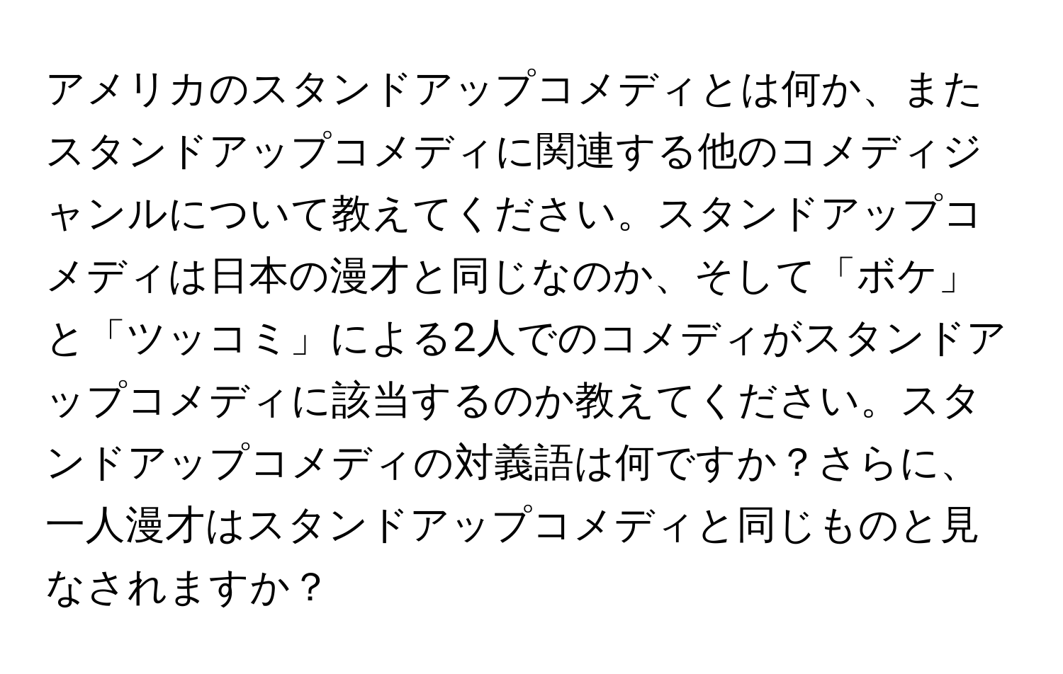 アメリカのスタンドアップコメディとは何か、またスタンドアップコメディに関連する他のコメディジャンルについて教えてください。スタンドアップコメディは日本の漫才と同じなのか、そして「ボケ」と「ツッコミ」による2人でのコメディがスタンドアップコメディに該当するのか教えてください。スタンドアップコメディの対義語は何ですか？さらに、一人漫才はスタンドアップコメディと同じものと見なされますか？