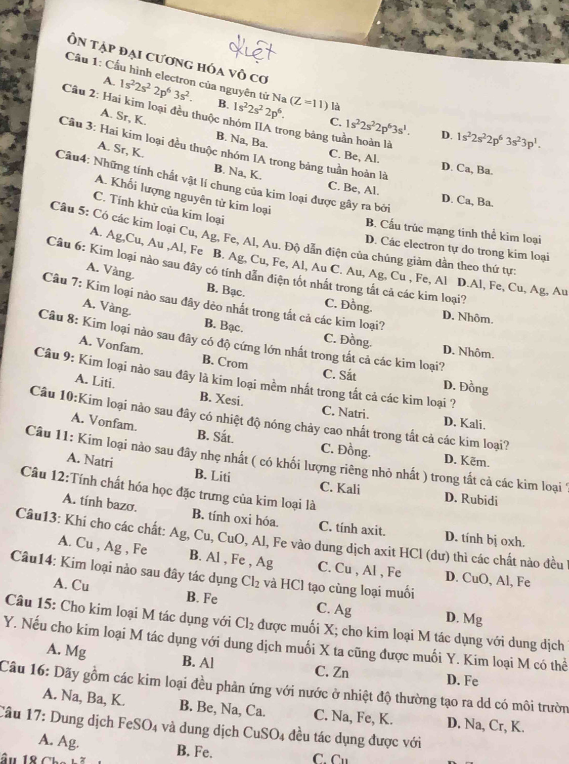 Ôn tập đại cương hóa vô cơ
Cầu 1: Cầu hình electron của nguyên tử Na 1s^22s^22p^6. (Z=11) là
A. 1s^22s^22p^63s^2. B.
Câu 2: Hai kim loại đều thuộc nhóm IIA trong bảng tuần hoàn là
A. Sr, K.
C. 1s^22s^22p^63s^1. D. 1s^22s^22p^63s^23p^1.
Câu 3: Hai kim loại đều thuộc nhóm IA trong bảng tuần hoàn là
A. Sr, K.
B. Na, Ba. C. Be, Al. D. Ca, Ba.
Câu4: Những tính chất vật lí chung của kim loại được gây ra bởi
B. Na, K. C. Be, Al. D. Ca, Ba.
A. Khối lượng nguyên từ kim loại
C. Tính khử của kim loại
B. Cấu trúc mạng tinh thể kim loại
Câu 5: Có các kim loại Cu, Ag, Fe, Al, Au. Độ dẫn điện của chúng giảm dần theo thứ tực
D. Các electron tự do trong kim loại
A. Ag,Cu, Au ,Al, Fe B. Ag, Cu, Fe, Al, Au C. Au, Ag, Cu , Fe, Al D.Al, Fe, Cu, Ag, Au
A. Vàng.
Câu 6: Kim loại nào sau đây có tính dẫn điện tốt nhất trong tất cả các kim loại?
Câu 7: Kim loại nào sau đây dẻo nhất trong tất cả các kim loại?
B. Bạc. C. Đồng. D. Nhôm.
A. Vàng. B. Bạc. C. Đồng.
Câu 8: Kim loại nào sau đây có độ cứng lớn nhất trong tất cả các kim loại?
D. Nhôm.
A. Vonfam. B. Crom
Câu 9: Kim loại nào sau đây là kim loại mềm nhất trong tất cả các kim loại ?
C. Sắt D. Đồng
A. Liti.
B. Xesi. C. Natri. D. Kali.
Câu 10:Kim loại nào sau đây có nhiệt độ nóng chảy cao nhất trong tất cả các kim loại?
A. Vonfam.
B. Sắt. C. Đồng. D. Kẽm.
Câu 11: Kim loại nào sau đây nhẹ nhất ( có khối lượng riêng nhỏ nhất ) trong tất cả các kim loại 1
A. Natri B. Liti
Câu 12:Tính chất hóa học đặc trưng của kim loại là
C. Kali D. Rubidi
A. tính bazơ. B. tính oxi hóa. C. tính axit. D. tính bị oxh.
Câu13: Khi cho các chất: Ag,Cu, CuO,Al , Fe vào dung dịch axit HCl (dư) thì các chất nào đều
A. Cu , Ag , Fe B. Al , Fe , A a C. Cu , Al , Fe D. CuO, Al, Fe
Câu14: Kim loại nào sau đây tác dụng Cl_2 và HCl tạo cùng loại muối
A. Cu
B. Fe C. Ag
D. Mg
Câu 15: Cho kim loại M tác dụng với Cl_2 được muối X; cho kim loại M tác dụng với dung dịch
Y. Nếu cho kim loại M tác dụng với dung dịch muối X ta cũng được muối Y. Kim loại M có thể
A. Mg B. Al
C. Zn D. Fe
Câu 16: Dãy gồm các kim loại đều phản ứng với nước ở nhiệt độ thường tạo ra dd có môi trườn
A. Na, Ba, K. B. Be, Na, Ca. C. Na, Fe, K. D. Na, Cr, K.
Câu 17: Dung dịch FeSO_4 và dung dịch CuSO_4 đều tác dụng được với
A. Ag. B. Fe. C. 1,
âu 18 Cb