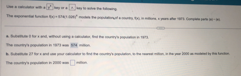 Use a calculator with a key or a^(key to solve the following. 
The exponential function f(x)=574(1.026)^x) models the population of a country, f(x) , in millions, x years after 1973. Complete parts (a)-(e). 
a. Substitute 0 for x and, without using a calculator, find the country's population in 1973. 
The country's population in 1973 was 574 million. 
b. Substitute 27 for x and use your calculator to find the country's population, to the nearest million, in the year 2000 as modeled by this function. 
The country's population in 2000 was □ million.