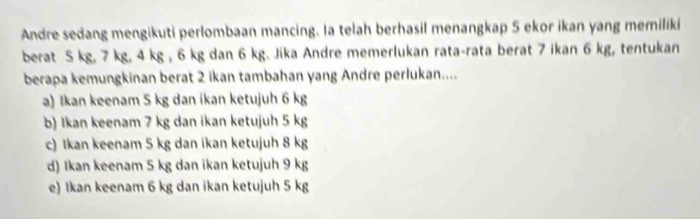 Andre sedang mengikuti perlombaan mancing. Ia telah berhasil menangkap 5 ekor ikan yang memiliki
berat 5 kg, 7 kg, 4 kg , 6 kg dan 6 kg. Jika Andre memerlukan rata-rata berat 7 ikan 6 kg, tentukan
berapa kemungkinan berat 2 ikan tambahan yang Andre perlukan....
a) Ikan keenam 5 kg dan ikan ketujuh 6 kg
b) Ikan keenam 7 kg dan ikan ketujuh 5 kg
c) Ikan keenam 5 kg dan ikan ketujuh 8 kg
d) Ikan keenam 5 kg dan ikan ketujuh 9 kg
e) Ikan keenam 6 kg dan ikan ketujuh 5 kg