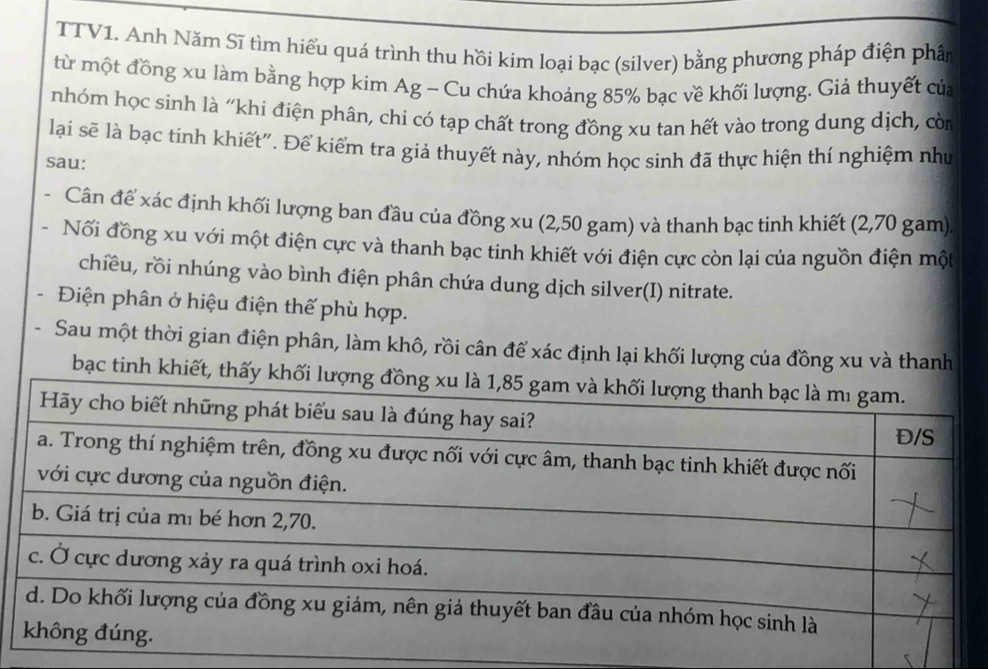 TTV1. Anh Năm Sĩ tìm hiểu quá trình thu hồi kim loại bạc (silver) bằng phương pháp điện phân 
từ một đồng xu làm bằng hợp kim Ag - Cu chứa khoảng 85% bạc về khối lượng. Giả thuyết của 
nhóm học sinh là “khi điện phân, chi có tạp chất trong đồng xu tan hết vào trong dung dịch, còn 
lại sẽ là bạc tinh khiết". Để kiểm tra giả thuyết này, nhóm học sinh đã thực hiện thí nghiệm như 
sau: 
Cân để xác định khối lượng ban đầu của đồng xu (2,50 gam) và thanh bạc tinh khiết (2,70 gam). 
Nối đồng xu với một điện cực và thanh bạc tinh khiết với điện cực còn lại của nguồn điện một 
chiều, rồi nhúng vào bình điện phân chứa dung dịch silver(I) nitrate. 
Điện phân ở hiệu điện thế phù hợp. 
Sau một thời gian điện phân, làm khô, rồi cân để xác định lại khối lượng của đồng xu và thanh 
bạc tinh khiết, thấy khối lượng đồng