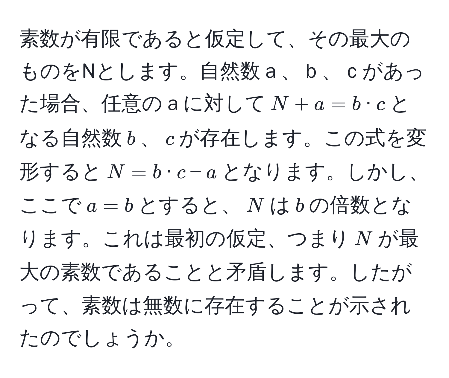 素数が有限であると仮定して、その最大のものをNとします。自然数ａ、ｂ、ｃがあった場合、任意のａに対して$N + a = b · c$となる自然数$b$、$c$が存在します。この式を変形すると$N = b · c - a$となります。しかし、ここで$a = b$とすると、$N$は$b$の倍数となります。これは最初の仮定、つまり$N$が最大の素数であることと矛盾します。したがって、素数は無数に存在することが示されたのでしょうか。