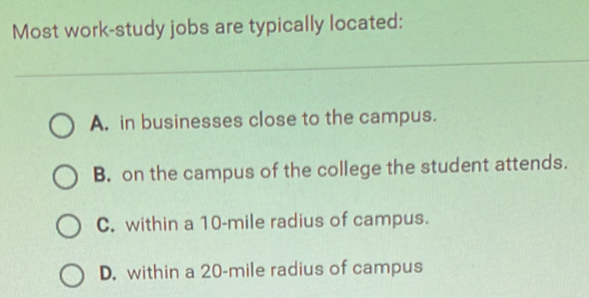 Most work-study jobs are typically located:
A. in businesses close to the campus.
B. on the campus of the college the student attends.
C. within a 10-mile radius of campus.
D. within a 20-mile radius of campus