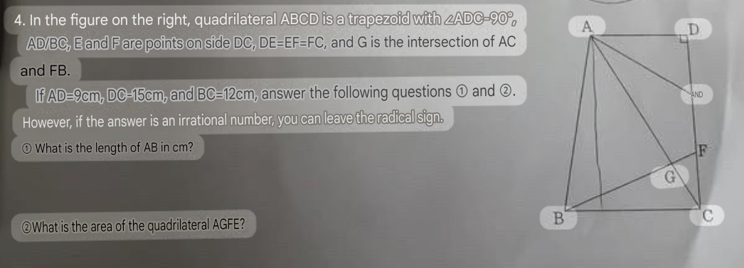 In the figure on the right, quadrilateral ABCD is a trapezoid with ∠ ADC=90°
AD/BC, E and F are points on side DC, DE=EF=FC , and G is the intersection of AC
and FB. 
If AD=9cm, DC=15cm , and BC=12cm , answer the following questions ① and ②. 
However, if the answer is an irrational number, you can leave the radical sign. 
1) What is the length of AB in cm? 
②What is the area of the quadrilateral AGFE?