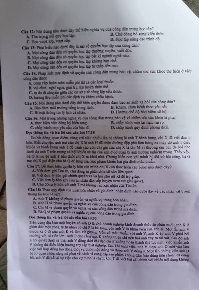 Nội dung nào dưới đây thể hiện nghĩa vụ của công dân trong học tập?
A. Tôn trọng nội quy học tập. B Chủ động bố sung kiến thức.
C. Học vượt lớp, vượt cấp. D. Học tập nâng cao trình độ.
Cầu 13: Phát biểu nào dưới đây là sai về quyền học tập của công dân?
A. Mọi công dân đều có quyền học tập thường xuyên, suốt đời.
B. Mọi công dân đều có quyên học tập bắt kì ngành nghề nào.
C. Mọi công dân đều có quyên học tập không hạn chế.
D. Mọi công dân đều có quyền học tập từ thấp đến cao.
Cầu 14: Pháp luật quy định về quyền của công dân trong báo vệ, chăm sóc sức khoê thể hiện ở việc
công dân được
A. cung cấp hoàn toàn miễn phi tắt cả các loại thuốc.
B. vui chơi, nghỉ ngơi, giải trí, rèn luyện thân thể.
C. tự do di chuyển giữa các cơ sở y tể công lập nều thích.
D. hưởng thụ miền phí các dịch vụ khám chữa bệnh.
Câu 15: Nội dung nào dưới đây thể hiện quyền được đảm bảo an sinh xã hội của công dân?
A. Bảo đảm môi trường sống trong lành. B. Khám, chữa bệnh theo yêu cầu.
C. Bí mật thông tin lý lịch cá nhân. D. Hưởng chế độ bảo hiểm xã hội.
Câu 16: Một trong những nghĩa vụ của công dân trong bảo vệ và chăm sóc sức khỏc là phái
A. thực hiện việc đăng ký hiến tạng. B, chấp hành mọi tai nạn, rúi ro.
C. chấp hành mọi yêu cầu của bác sĩ. D. chấp hành quy định phòng dịch.
Đọc thông tin và trủ lời các câu hôi 17,18
Do bắt đồng quan điểm, cũng với việc nhiều lần bị chồng là anh T hành hung, chị X đã viết đơn li
hôn. Biết chuyện, anh trai của chị X là anh H đã chặn đường đập phá làm hóng xe máy do anh T điều
khiên và hành hung anh T đề cảnh cáo còn chị gái của chị X là chị M vi thương em nên đã bồi nhọ
danh dự anh T trên mạng xã hội khiến uy tín của anh ở cơ quan bị ảnh hưởng nghiêm trọng. Thấy vậy,
bà Q là mẹ đẻ anh T liền đuổi chị X ra khỏi nhà. Chứng kiến con gái minh bị đổi xử bất công, bà G
mẹ chị X gọi điện cho bà Q để lăng mạ, xúc phạm khiến hai gia đình mâu thuẫn.
Cău 17: Đề thực hiện quyền ly hôn của mình chị X cần thực hiện các bước nào dưới đây?
A. Việt đơn gửi Tòa án, chủ động tự phân chia tài sản liên quan.
B. Viết đơn ly hôn gửi chính quyền xã và hội phụ nữ xã đề trợ giúp.
C. Viết đơn ly hôn gửi Tòa án nhân dân cấp huyện xem xét giải quyết.
D. Chủ động ly hôn với anh T mã không cần xác nhận của Tòa án.
Câu 18: Theo quy định của Luật hôn nhân và gia đình, nhận định nào dưới đây về các nhân vật trong
thông tin trên là sai?
A. Anh T không vi phạm quyên và nghĩa vụ trong hôn nhân.
B. Anh H vi phạm quyền và nghĩa vụ của công dân trong gia đình.
C. Chị M vi phạm quyền và nghĩa vụ của công dân trong gia đình.
D. Bà Q vi phạm quyền và nghĩa vụ của công dân trong gia đình
Đọc thông tin và trả lời các câu hỏi 19,20
Trên cùng địa bản một huyện có anh D là chủ doanh nghiệp kinh doanh thức ăn chăn nuôi; anh K là
giám đốc một công ty tư nhân có chị P là kể toán, còn anh V là nhân viên của anh K. Một lần anh V
mượn xe ô tô của anh K và làm vỡ gương. Vốn có mâu thuần với anh V, anh K ép anh V phải bởi
thường với số tiền lớn. Anh P cho rằng anh K không thiện chí nên hai anh xảy ra xỗ xát. Sau đồ anh
K ký quyết định sa thải anh V đồng thời chỉ đạo chị P không hoàn thành thủ tục nghỉ việc khiến anh
V không đú điều kiện hướng trợ cấp thất nghiệp. Sau khí nghi việc, anh V được anh D mời vào làm
việc với hợp đồng lao động thời vụ dưới một tháng và được anh V đồng ý. Một lần chứng kiển anh D
bị cơ quan chức năng xử phạt về hành vi cung cấp sản phẩm không đảm bảo đúng tiêu chuẩn đã công
bố, anh V đã kể lại sự việc cho vợ minh là chị T. Chị T đã viết bài cái chính với nhiều nội dung không