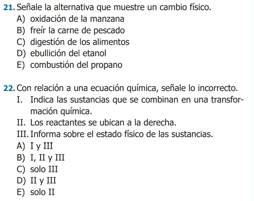 Señale la alternativa que muestre un cambio físico.
A) oxidación de la manzana
B) freír la carne de pescado
C) digestión de los alimentos
D) ebullición del etanol
E) combustión del propano
22. Con relación a una ecuación química, señale lo incorrecto.
I. Indica las sustancias que se combinan en una transfor-
mación química.
II. Los reactantes se ubican a la derecha.
III. Informa sobre el estado físico de las sustancias.
A) I γ III
B) I, II y III
C) solo III
D) II y III
E) solo II