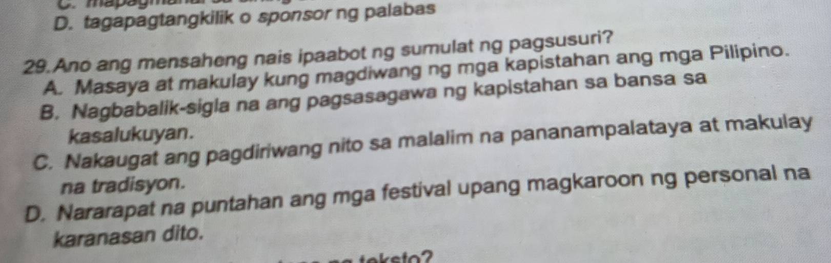 mapagn
D. tagapagtangkilik o sponsorng palabas
29. Ano ang mensaheng nais ipaabot ng sumulat ng pagsusuri?
A. Masaya at makulay kung magdiwang ng mga kapistahan ang mga Pilipino.
B. Nagbabalik-sigla na ang pagsasagawa ng kapistahan sa bansa sa
kasalukuyan.
C. Nakaugat ang pagdiriwang nito sa malalim na pananampalataya at makulay
na tradisyon.
D. Nararapat na puntahan ang mga festival upang magkaroon ng personal na
karanasan dito.